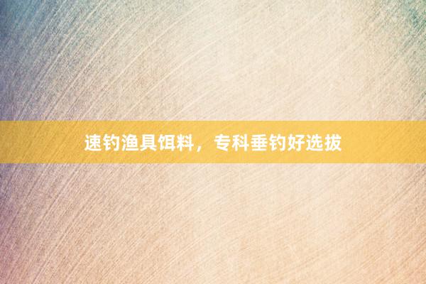 速钓渔具饵料，专科垂钓好选拔