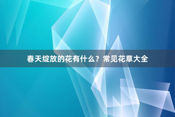 春天绽放的花有什么？常见花草大全