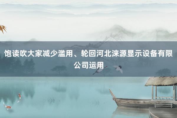饱读吹大家减少滥用、轮回河北涞源显示设备有限公司运用