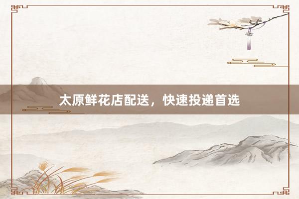 太原鲜花店配送，快速投递首选