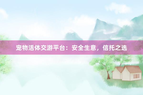 宠物活体交游平台：安全生意，信托之选